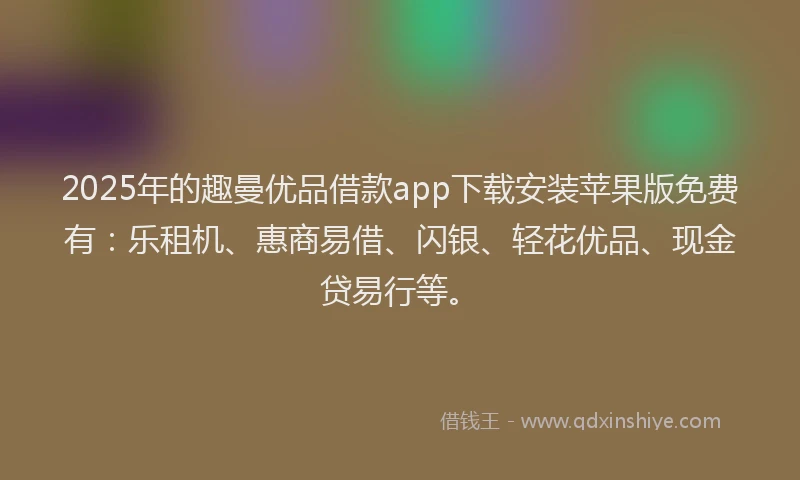 2025年的趣曼优品借款app下载安装苹果版免费有：乐租机、惠商易借、闪银、轻花优品、现金贷易行等。