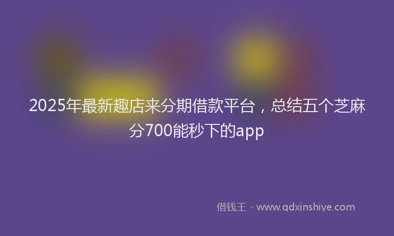 2025年最新趣店来分期借款平台，总结五个芝麻分700能秒下的app