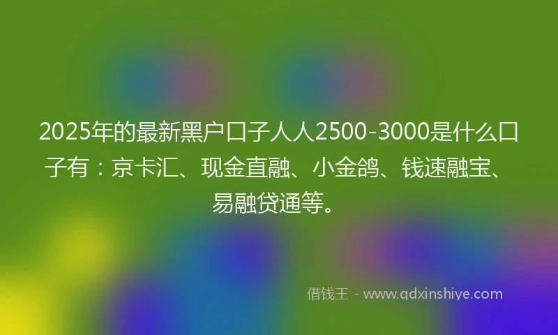 2025年的最新黑户口子人人2500-3000是什么口子有：京卡汇、现金直融、小金鸽、钱速融宝、易融贷通等。