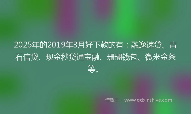 2025年的2019年3月好下款的有：融逸速贷、青石信贷、现金秒贷通宝融、珊瑚钱包、微米金条等。