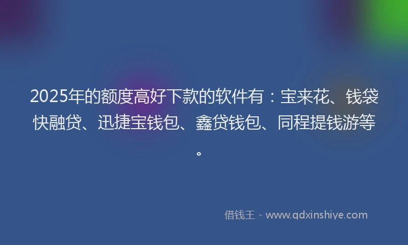 2025年的额度高好下款的软件有：宝来花、钱袋快融贷、迅捷宝钱包、鑫贷钱包、同程提钱游等。