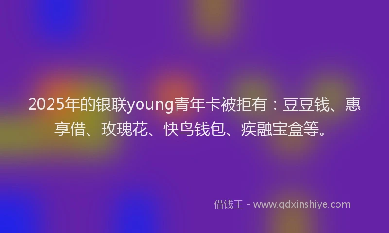 2025年的银联young青年卡被拒有：豆豆钱、惠享借、玫瑰花、快鸟钱包、疾融宝盒等。