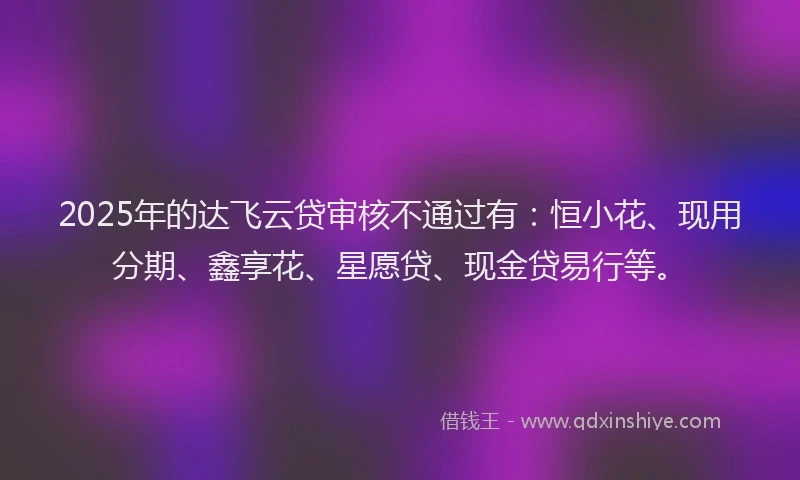 2025年的达飞云贷审核不通过有：恒小花、现用分期、鑫享花、星愿贷、现金贷易行等。