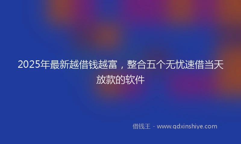 2025年最新越借钱越富，整合五个无忧速借当天放款的软件