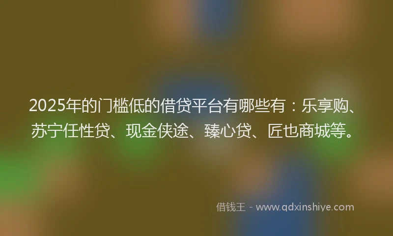 2025年的门槛低的借贷平台有哪些有：乐享购、苏宁任性贷、现金侠途、臻心贷、匠也商城等。