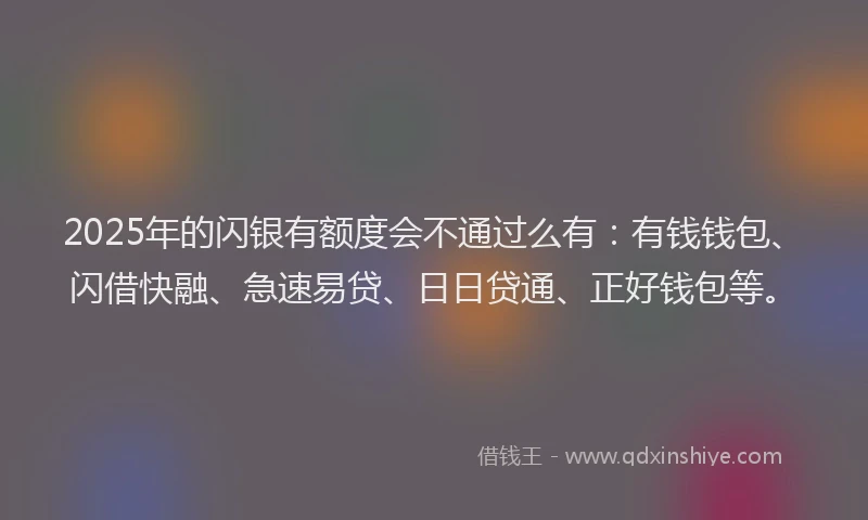 2025年的闪银有额度会不通过么有：有钱钱包、闪借快融、急速易贷、日日贷通、正好钱包等。