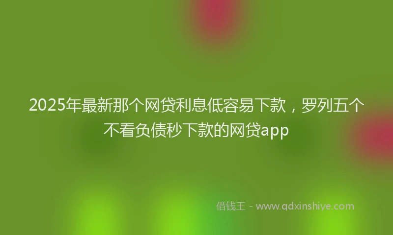 2025年最新那个网贷利息低容易下款，罗列五个不看负债秒下款的网贷app