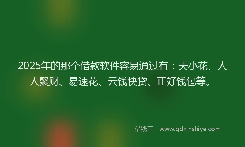 2025年的那个借款软件容易通过有：天小花、人人聚财、易速花、云钱快贷、正好钱包等。