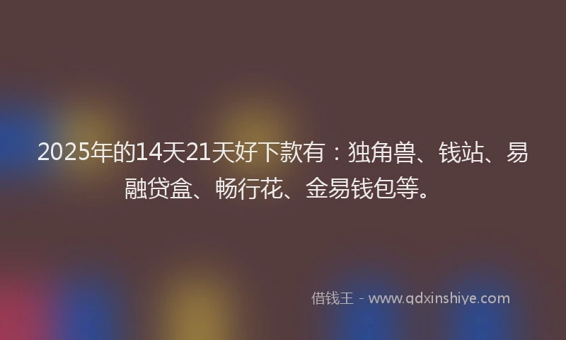 2025年的14天21天好下款有：独角兽、钱站、易融贷盒、畅行花、金易钱包等。