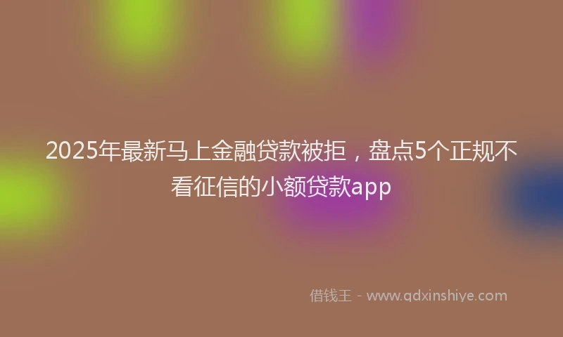 2025年最新马上金融贷款被拒，盘点5个正规不看征信的小额贷款app