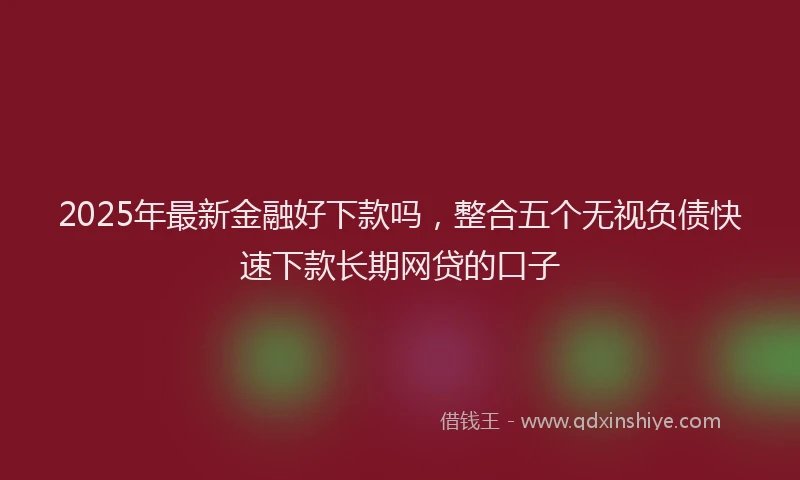 2025年最新金融好下款吗，整合五个无视负债快速下款长期网贷的口子