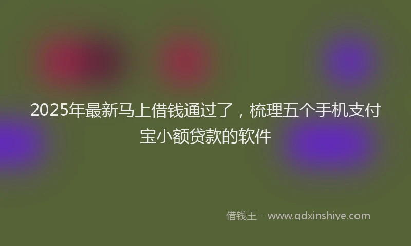 2025年最新马上借钱通过了，梳理五个手机支付宝小额贷款的软件