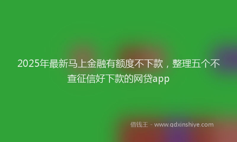 2025年最新马上金融有额度不下款，整理五个不查征信好下款的网贷app