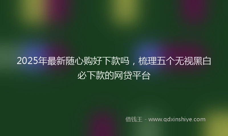2025年最新随心购好下款吗，梳理五个无视黑白必下款的网贷平台