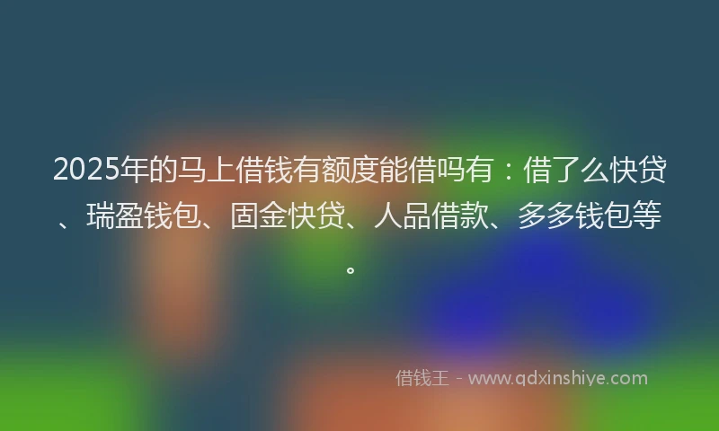 2025年的马上借钱有额度能借吗有：借了么快贷、瑞盈钱包、固金快贷、人品借款、多多钱包等。