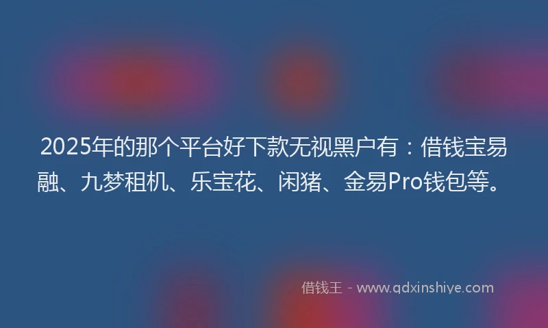 2025年的那个平台好下款无视黑户有：借钱宝易融、九梦租机、乐宝花、闲猪、金易Pro钱包等。