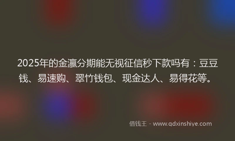 2025年的金瀛分期能无视征信秒下款吗有：豆豆钱、易速购、翠竹钱包、现金达人、易得花等。