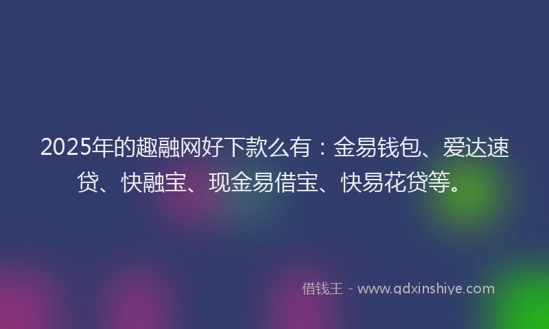 2025年的趣融网好下款么有：金易钱包、爱达速贷、快融宝、现金易借宝、快易花贷等。