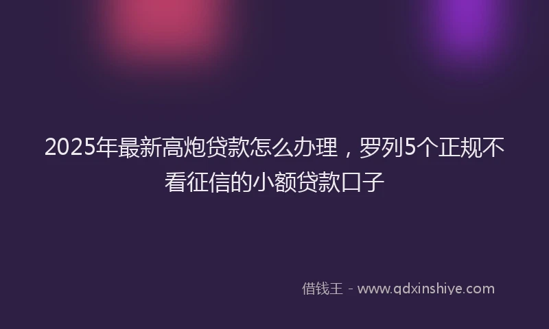2025年最新高炮贷款怎么办理，罗列5个正规不看征信的小额贷款口子