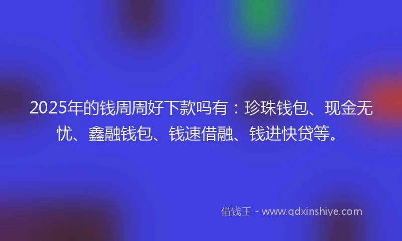 2025年的钱周周好下款吗有：珍珠钱包、现金无忧、鑫融钱包、钱速借融、钱进快贷等。