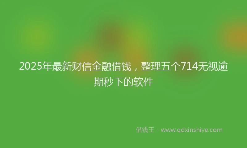 2025年最新财信金融借钱，整理五个714无视逾期秒下的软件