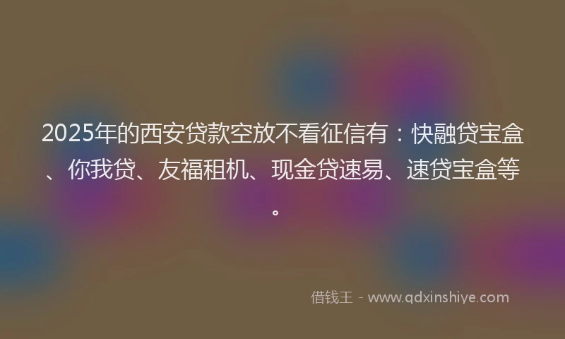 2025年的西安贷款空放不看征信有：快融贷宝盒、你我贷、友福租机、现金贷速易、速贷宝盒等。