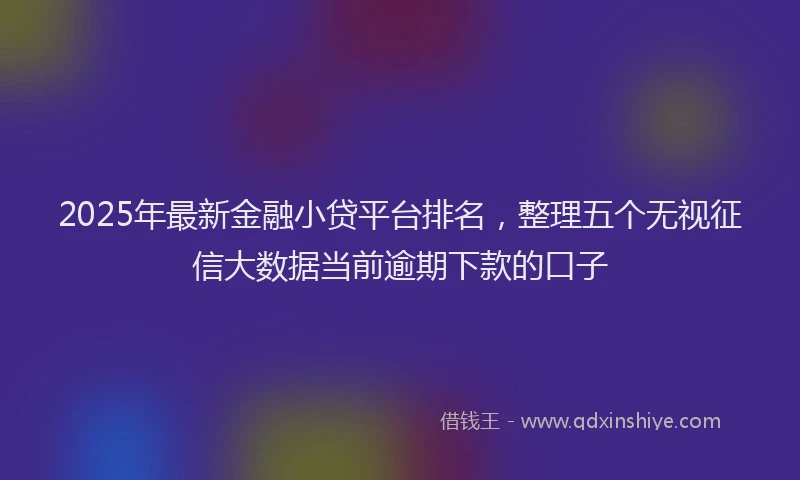 2025年最新金融小贷平台排名，整理五个无视征信大数据当前逾期下款的口子