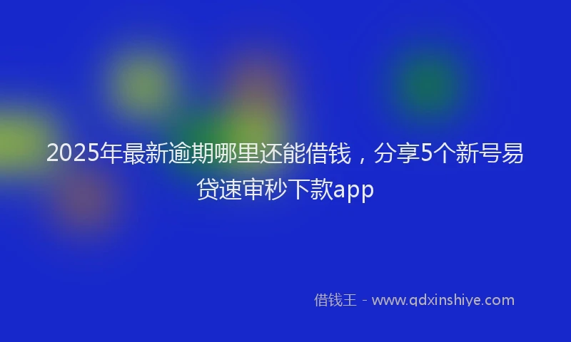2025年最新逾期哪里还能借钱，分享5个新号易贷速审秒下款app