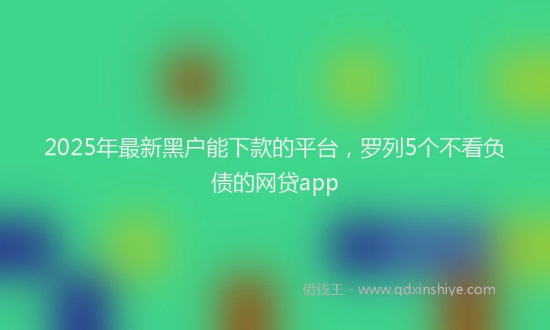 2025年最新黑户能下款的平台，罗列5个不看负债的网贷app