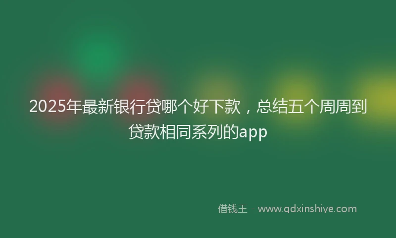 2025年最新银行贷哪个好下款，总结五个周周到贷款相同系列的app