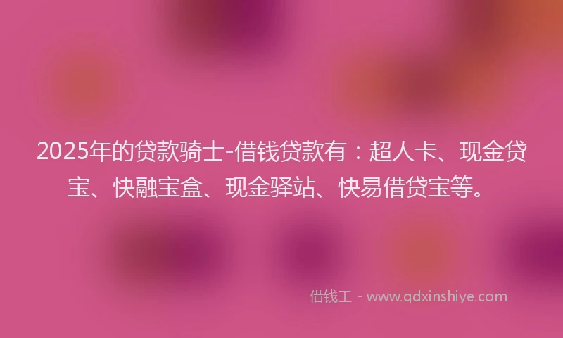 2025年的贷款骑士-借钱贷款有：超人卡、现金贷宝、快融宝盒、现金驿站、快易借贷宝等。