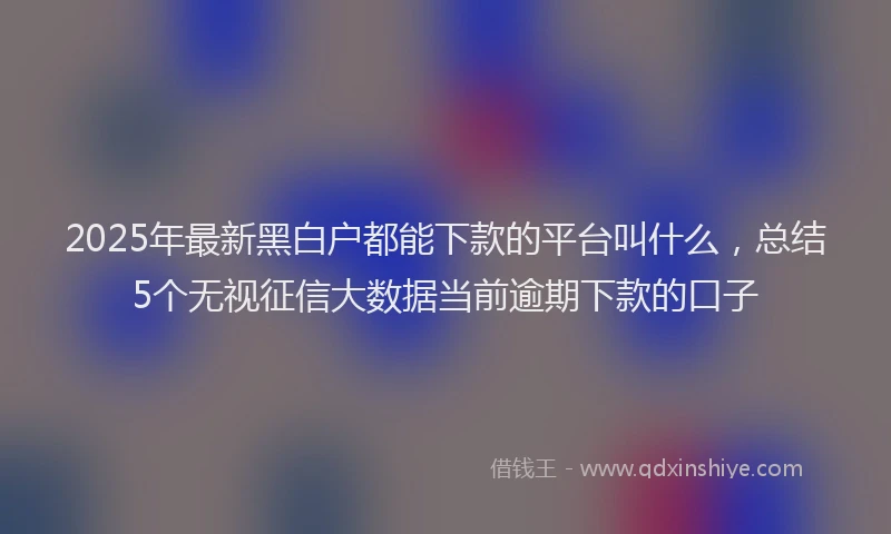 2025年最新黑白户都能下款的平台叫什么，总结5个无视征信大数据当前逾期下款的口子