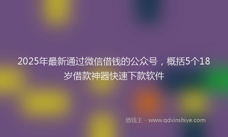 2025年最新通过微信借钱的公众号，概括5个18岁借款神器快速下款软件