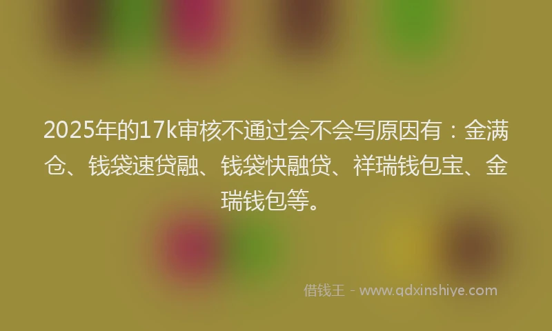 2025年的17k审核不通过会不会写原因有：金满仓、钱袋速贷融、钱袋快融贷、祥瑞钱包宝、金瑞钱包等。