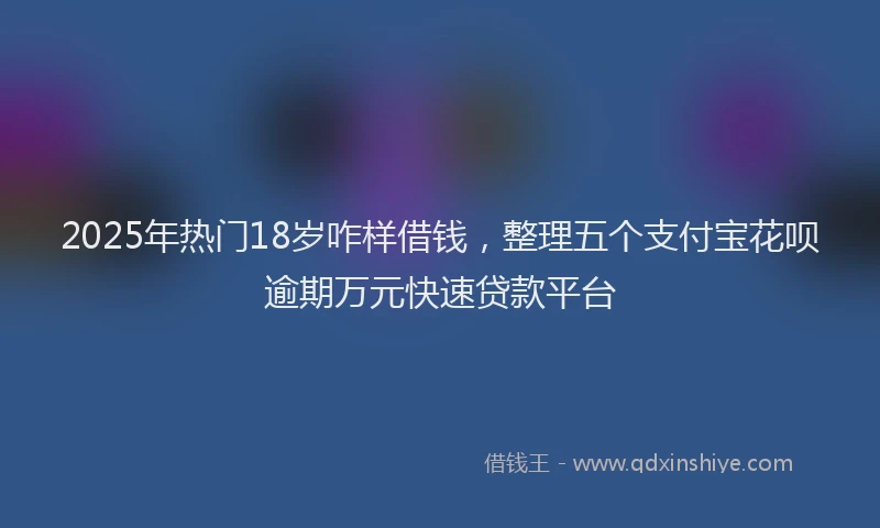 2025年热门18岁咋样借钱，整理五个支付宝花呗逾期万元快速贷款平台