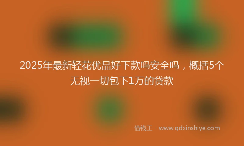 2025年最新轻花优品好下款吗安全吗，概括5个无视一切包下1万的贷款