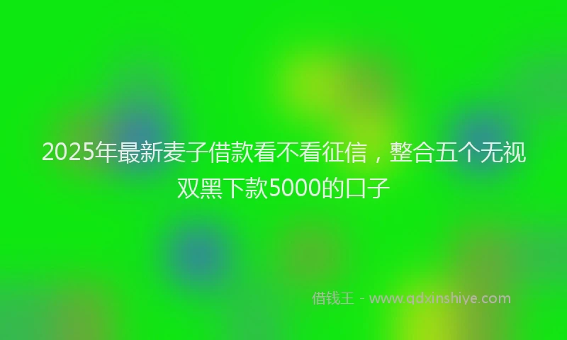 2025年最新麦子借款看不看征信，整合五个无视双黑下款5000的口子