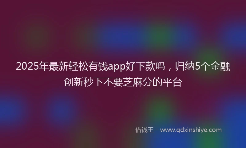 2025年最新轻松有钱app好下款吗，归纳5个金融创新秒下不要芝麻分的平台