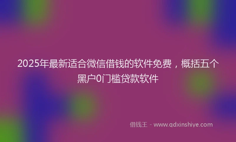2025年最新适合微信借钱的软件免费，概括五个黑户0门槛贷款软件