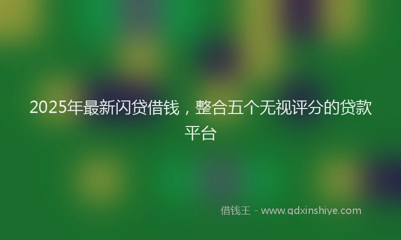 2025年最新闪贷借钱，整合五个无视评分的贷款平台
