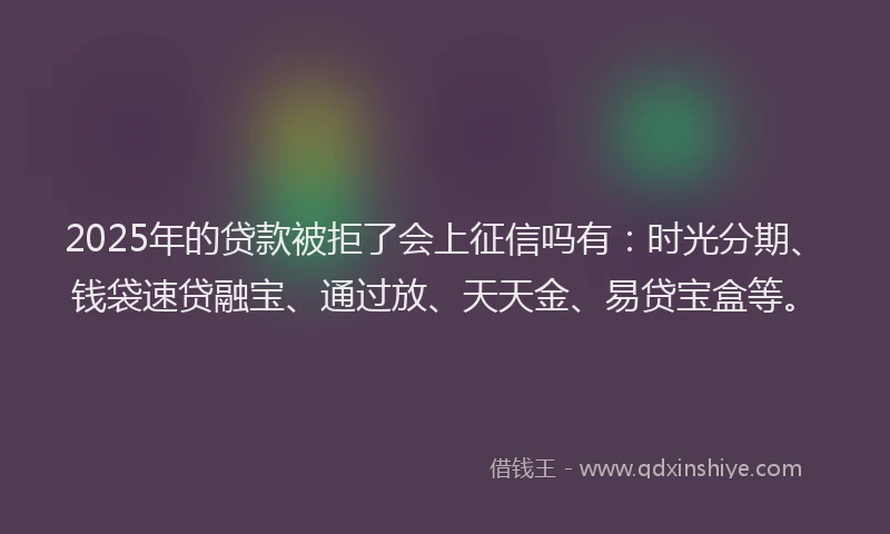 2025年的贷款被拒了会上征信吗有：时光分期、钱袋速贷融宝、通过放、天天金、易贷宝盒等。