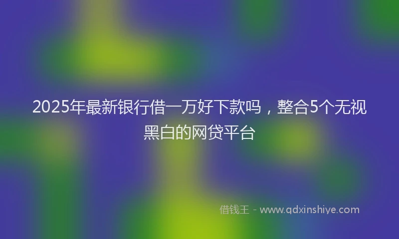 2025年最新银行借一万好下款吗，整合5个无视黑白的网贷平台