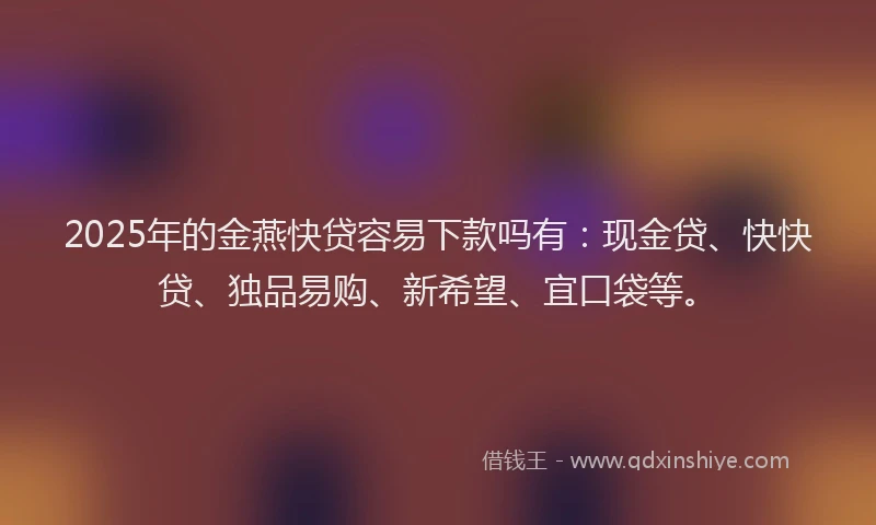 2025年的金燕快贷容易下款吗有：现金贷、快快贷、独品易购、新希望、宜口袋等。