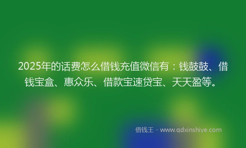 2025年的话费怎么借钱充值微信有：钱鼓鼓、借钱宝盒、惠众乐、借款宝速贷宝、天天盈等。