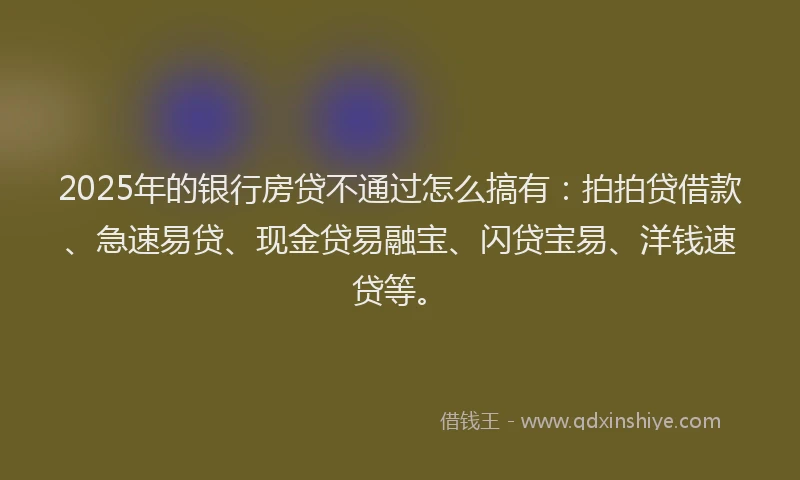 2025年的银行房贷不通过怎么搞有：拍拍贷借款、急速易贷、现金贷易融宝、闪贷宝易、洋钱速贷等。