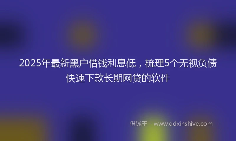 2025年最新黑户借钱利息低，梳理5个无视负债快速下款长期网贷的软件