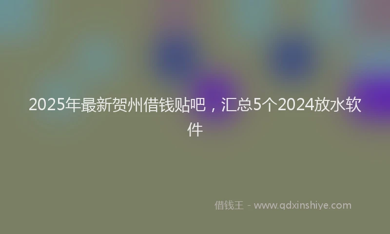 2025年最新贺州借钱贴吧，汇总5个2024放水软件