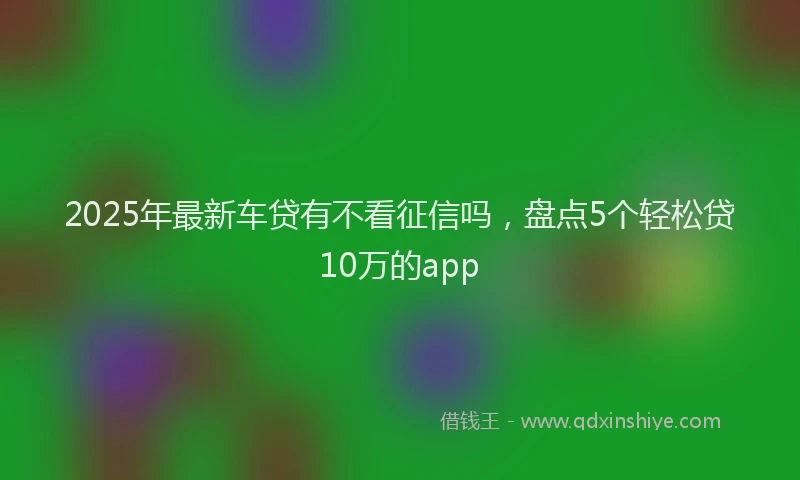 2025年最新车贷有不看征信吗，盘点5个轻松贷10万的app