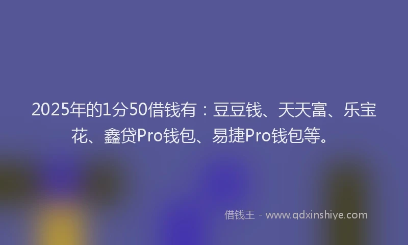 2025年的1分50借钱有：豆豆钱、天天富、乐宝花、鑫贷Pro钱包、易捷Pro钱包等。