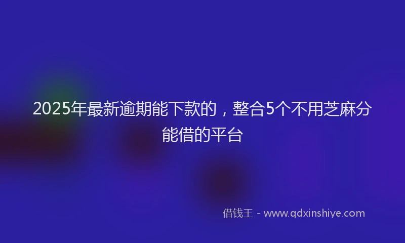 2025年最新逾期能下款的，整合5个不用芝麻分能借的平台
